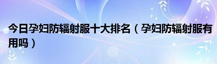 今日孕妇防辐射服十大排名（孕妇防辐射服有用吗）