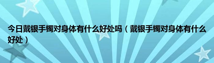 今日戴银手镯对身体有什么好处吗（戴银手镯对身体有什么好处）