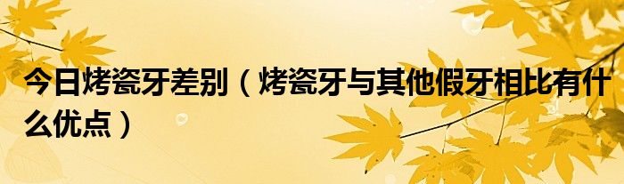 今日烤瓷牙差别（烤瓷牙与其他假牙相比有什么优点）