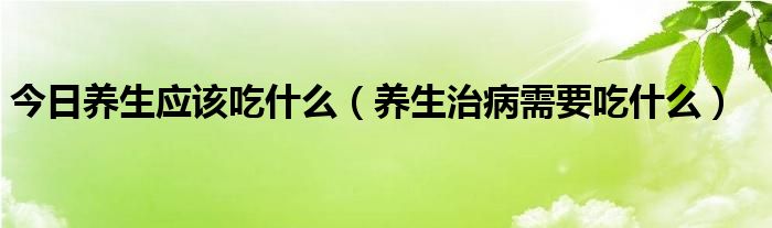 今日养生应该吃什么（养生治病需要吃什么）