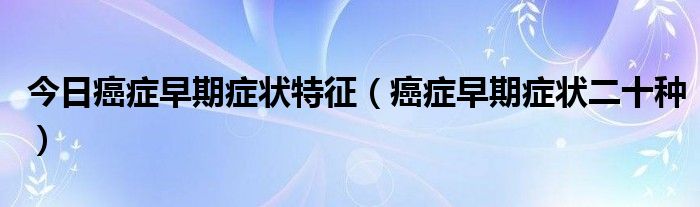 今日癌症早期症状特征（癌症早期症状二十种）