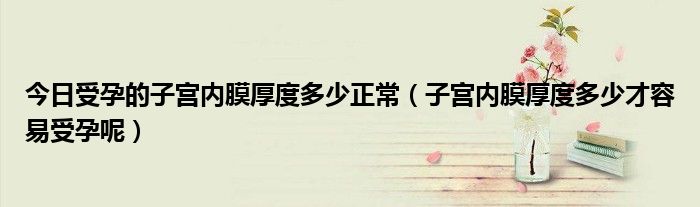 今日受孕的子宫内膜厚度多少正常（子宫内膜厚度多少才容易受孕呢）