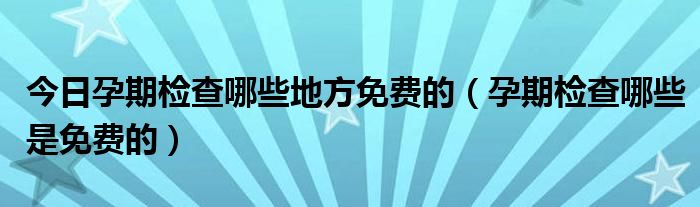 今日孕期检查哪些地方免费的（孕期检查哪些是免费的）