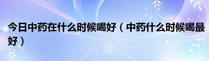 今日中药在什么时候喝好（中药什么时候喝最好）