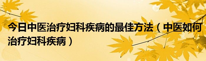 今日中医治疗妇科疾病的最佳方法（中医如何治疗妇科疾病）