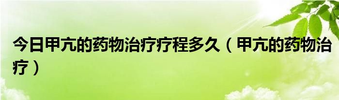 今日甲亢的药物治疗疗程多久（甲亢的药物治疗）