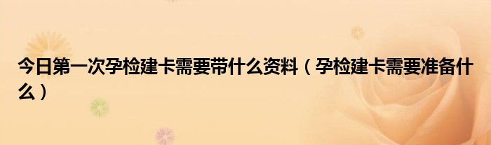 今日第一次孕检建卡需要带什么资料（孕检建卡需要准备什么）