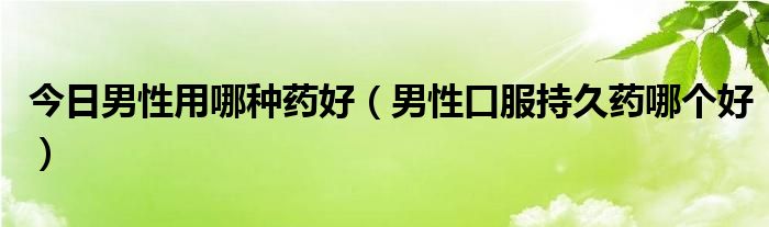 今日男性用哪种药好（男性口服持久药哪个好）