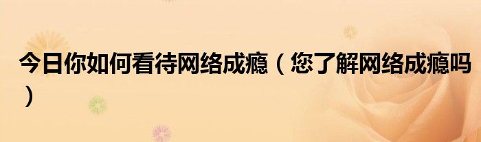 今日你如何看待网络成瘾（您了解网络成瘾吗）