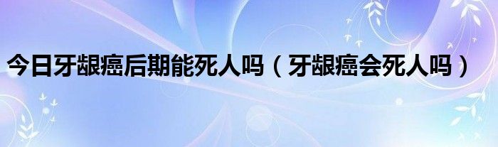 今日牙龈癌后期能死人吗（牙龈癌会死人吗）