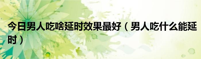 今日男人吃啥延时效果最好（男人吃什么能延时）