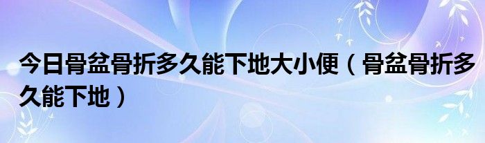 今日骨盆骨折多久能下地大小便（骨盆骨折多久能下地）