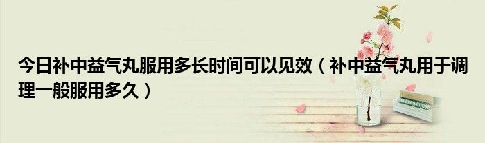 今日补中益气丸服用多长时间可以见效（补中益气丸用于调理一般服用多久）