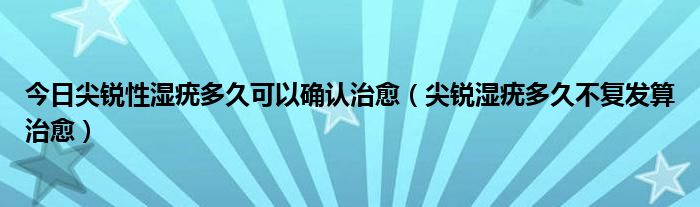 今日尖锐性湿疣多久可以确认治愈（尖锐湿疣多久不复发算治愈）