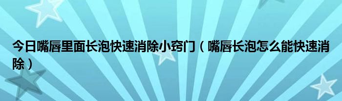 今日嘴唇里面长泡快速消除小窍门（嘴唇长泡怎么能快速消除）