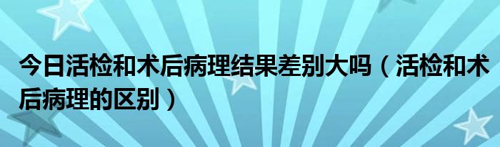 今日活检和术后病理结果差别大吗（活检和术后病理的区别）