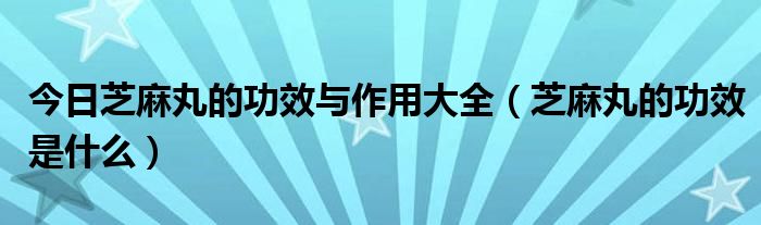 今日芝麻丸的功效与作用大全（芝麻丸的功效是什么）