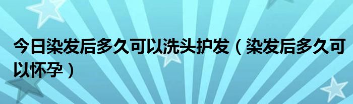 今日染发后多久可以洗头护发（染发后多久可以怀孕）