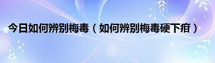 今日如何辨别梅毒（如何辨别梅毒硬下疳）