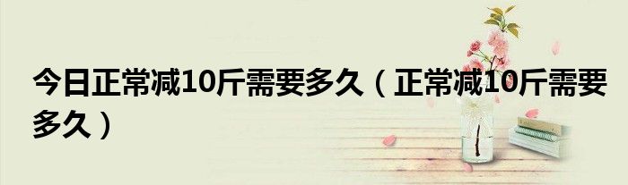 今日正常减10斤需要多久（正常减10斤需要多久）