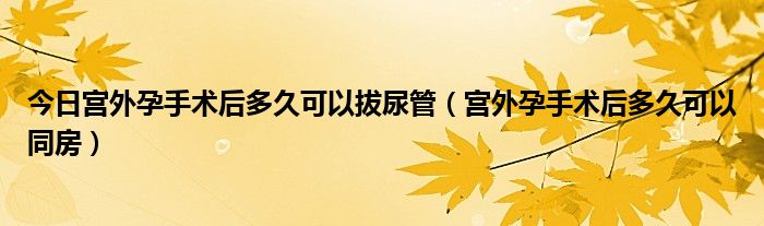 今日宫外孕手术后多久可以拔尿管（宫外孕手术后多久可以同房）