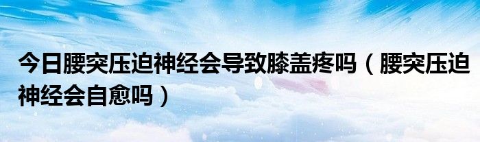 今日腰突压迫神经会导致膝盖疼吗（腰突压迫神经会自愈吗）