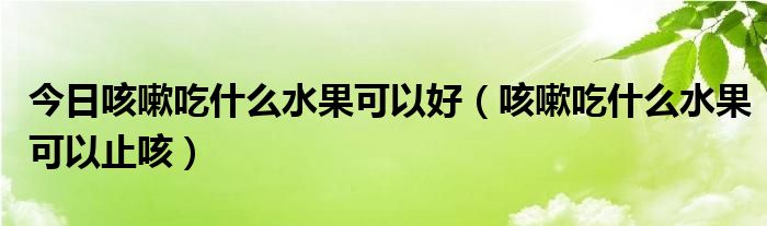 今日咳嗽吃什么水果可以好（咳嗽吃什么水果可以止咳）