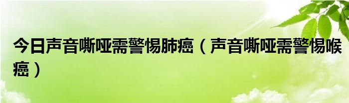 今日声音嘶哑需警惕肺癌（声音嘶哑需警惕喉癌）