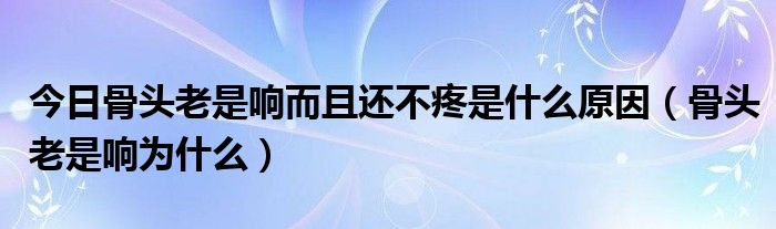 今日骨头老是响而且还不疼是什么原因（骨头老是响为什么）