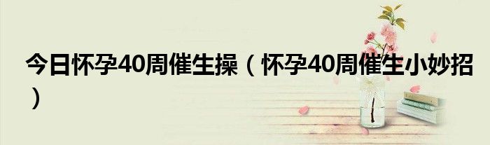 今日怀孕40周催生操（怀孕40周催生小妙招）