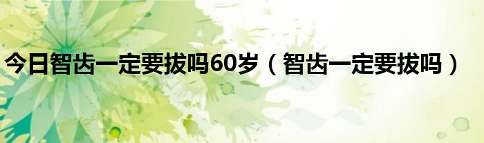 今日智齿一定要拔吗60岁（智齿一定要拔吗）