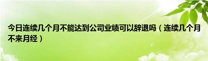 今日连续几个月不能达到公司业绩可以辞退吗（连续几个月不来月经）