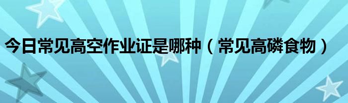 今日常见高空作业证是哪种（常见高磷食物）