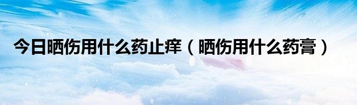 今日晒伤用什么药止痒（晒伤用什么药膏）