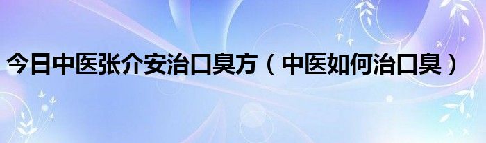 今日中医张介安治口臭方（中医如何治口臭）