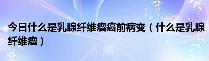 今日什么是乳腺纤维瘤癌前病变（什么是乳腺纤维瘤）