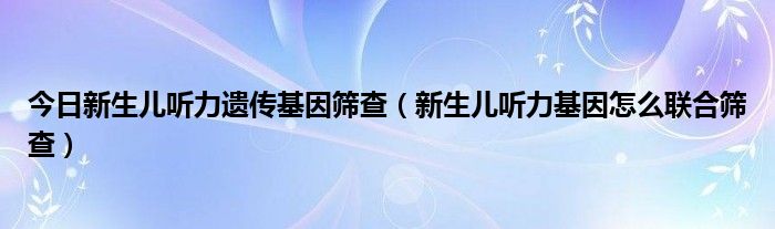 今日新生儿听力遗传基因筛查（新生儿听力基因怎么联合筛查）