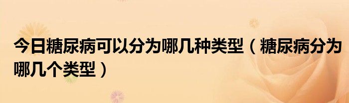 今日糖尿病可以分为哪几种类型（糖尿病分为哪几个类型）