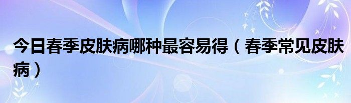 今日春季皮肤病哪种最容易得（春季常见皮肤病）