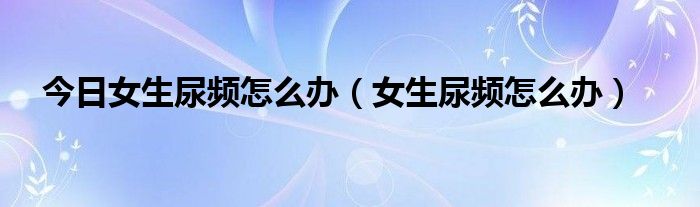 今日女生尿频怎么办（女生尿频怎么办）