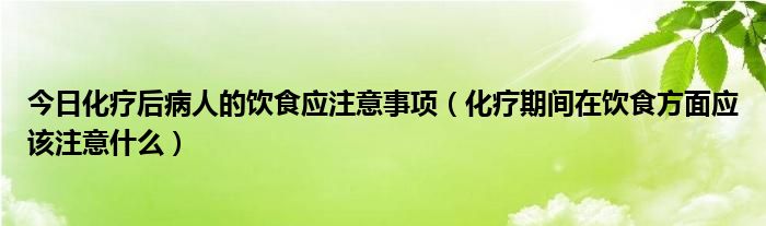 今日化疗后病人的饮食应注意事项（化疗期间在饮食方面应该注意什么）