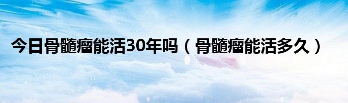 今日骨髓瘤能活30年吗（骨髓瘤能活多久）