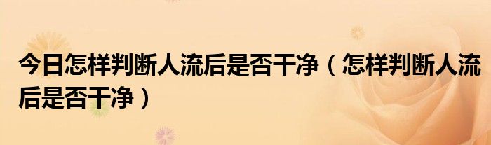 今日怎样判断人流后是否干净（怎样判断人流后是否干净）