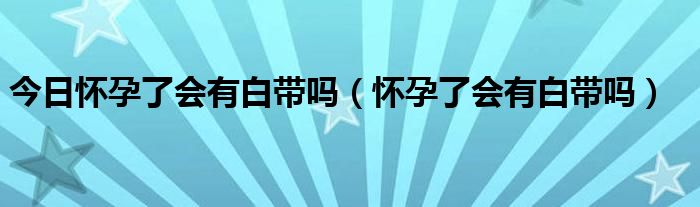 今日怀孕了会有白带吗（怀孕了会有白带吗）