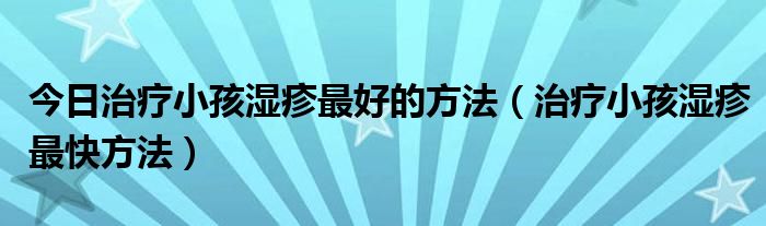 今日治疗小孩湿疹最好的方法（治疗小孩湿疹最快方法）