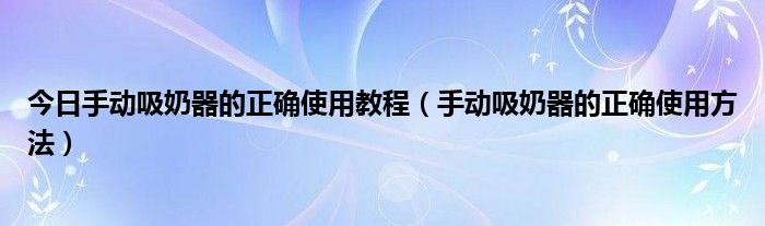 今日手动吸奶器的正确使用教程（手动吸奶器的正确使用方法）