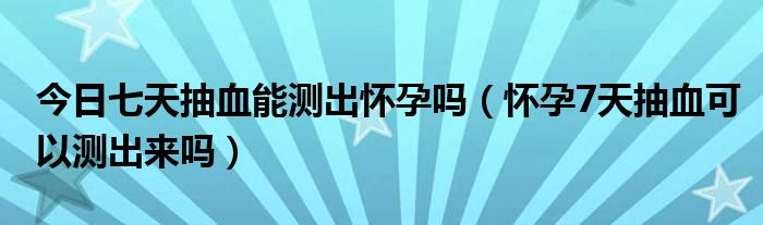 今日七天抽血能测出怀孕吗（怀孕7天抽血可以测出来吗）