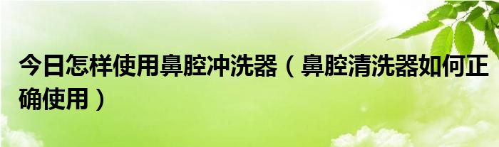 今日怎样使用鼻腔冲洗器（鼻腔清洗器如何正确使用）