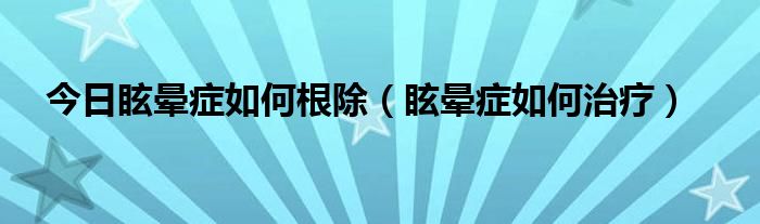 今日眩晕症如何根除（眩晕症如何治疗）