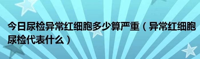 今日尿检异常红细胞多少算严重（异常红细胞尿检代表什么）